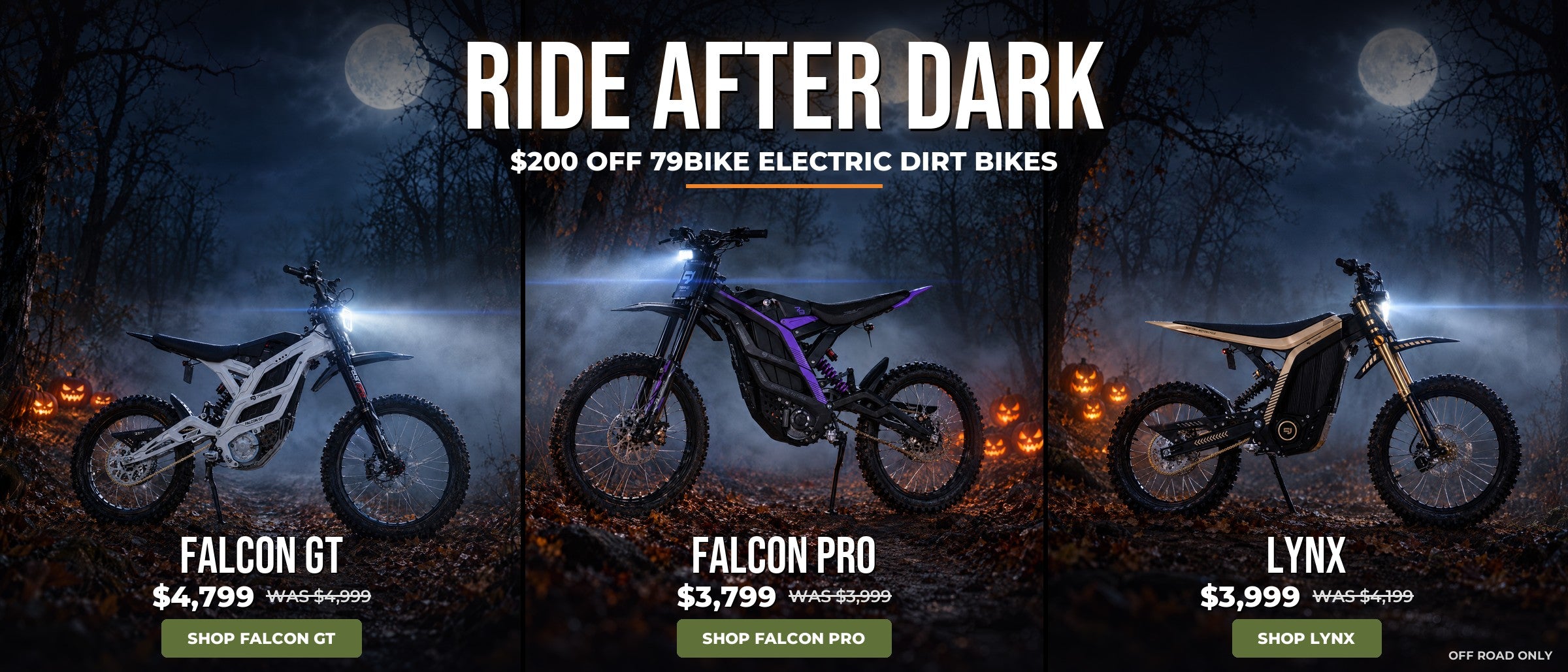 Ride after dark. $200 off 79Bike electric dirt bikes: Falcon GT $4,799 was $4,999, Falcon Pro $3,799 was $3,999, Lynx $3,999 was $4,199. Off road only.